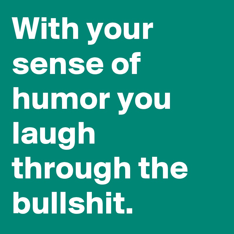 With your sense of humor you laugh through the bullshit.