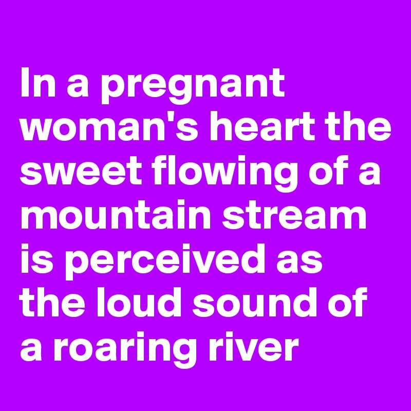 
In a pregnant woman's heart the sweet flowing of a mountain stream is perceived as the loud sound of a roaring river 