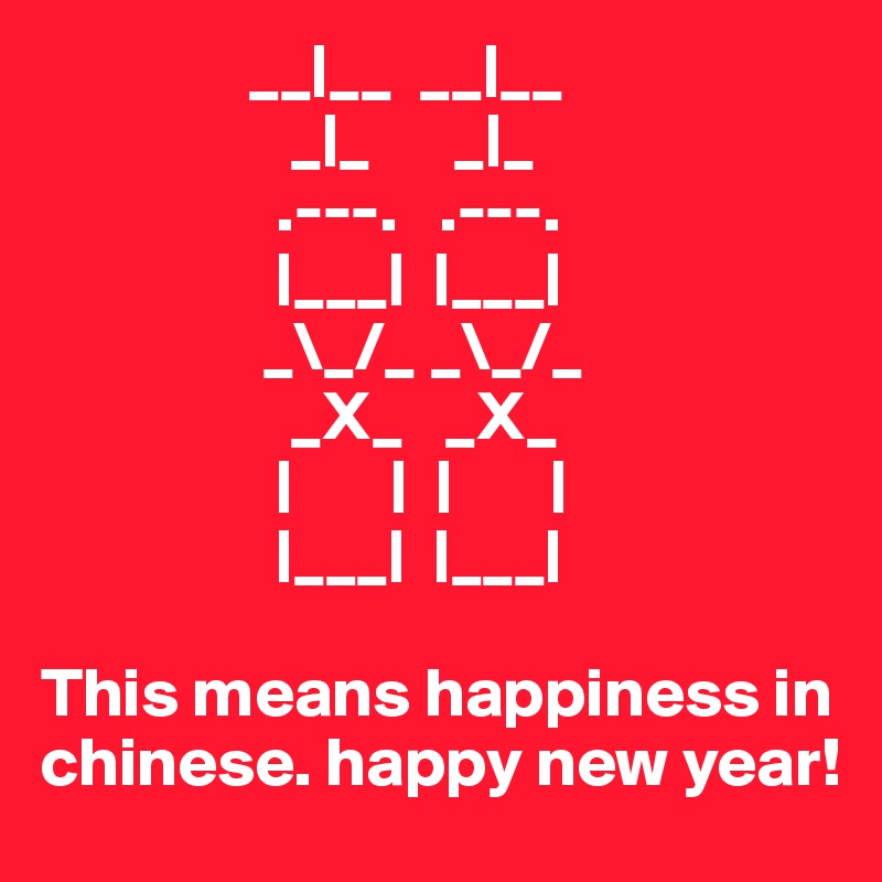                __|__  __|__
                  _|_      _|_
                 .---.   .---.    
                 |___|  |___|       
                _\_/_ _\_/_    
                  _X_   _X_    
                 |       |  |       |
                 |___|  |___|

This means happiness in chinese. happy new year!