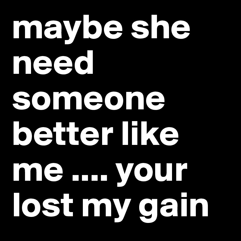 maybe she need someone better like me .... your lost my gain 