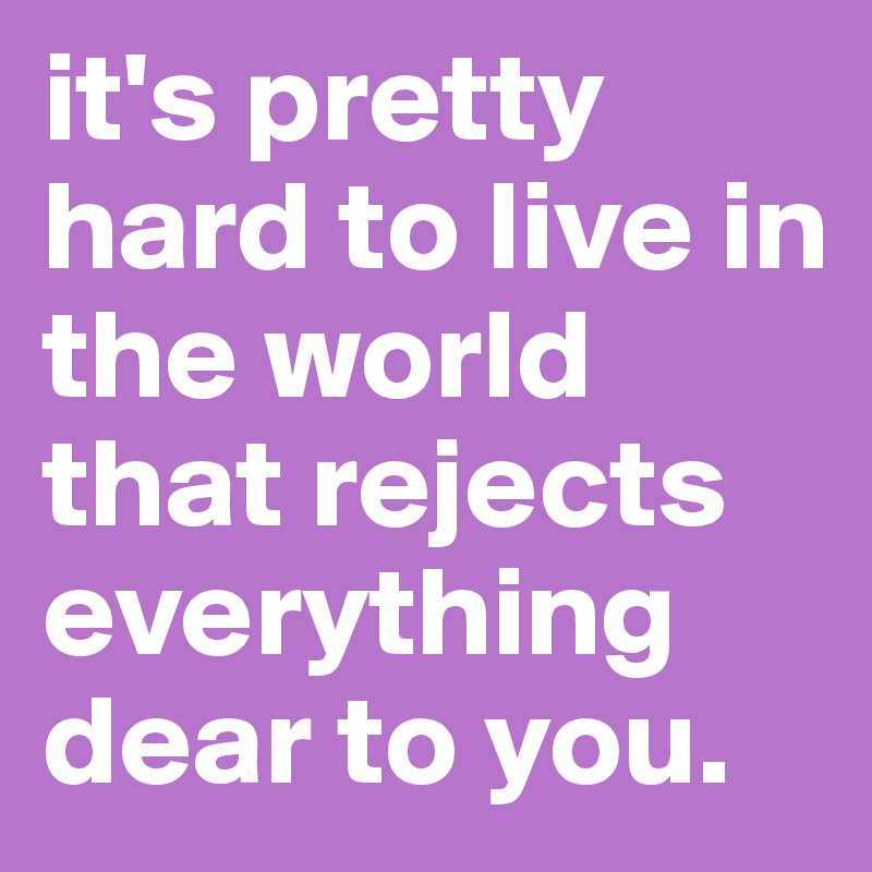 it's pretty hard to live in the world that rejects everything dear to you.
