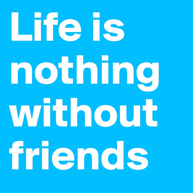 Life is nothing without friends