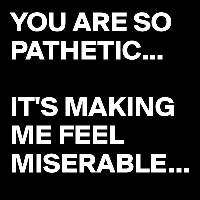 YOU ARE SO PATHETIC...

IT'S MAKING ME FEEL MISERABLE...