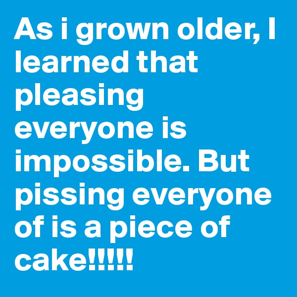 As i grown older, I learned that pleasing everyone is impossible. But pissing everyone of is a piece of cake!!!!!