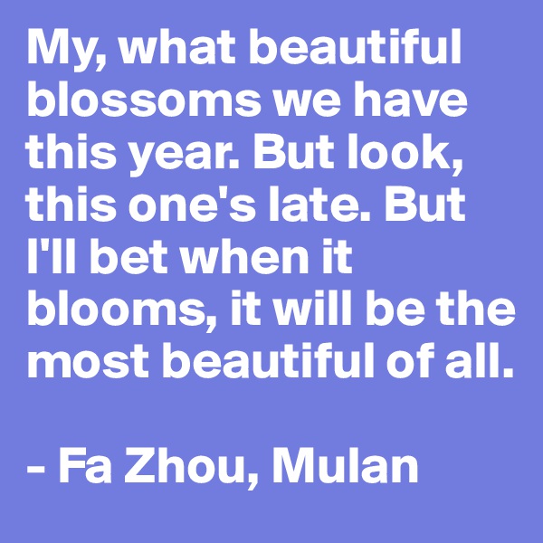 My, what beautiful blossoms we have this year. But look, this one's late. But I'll bet when it blooms, it will be the most beautiful of all.

- Fa Zhou, Mulan