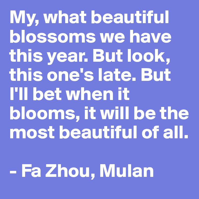 My, what beautiful blossoms we have this year. But look, this one's late. But I'll bet when it blooms, it will be the most beautiful of all.

- Fa Zhou, Mulan