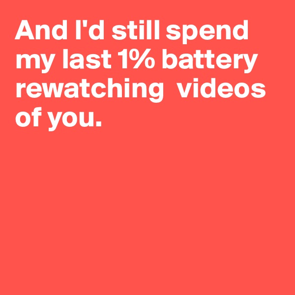 And I'd still spend my last 1% battery rewatching  videos of you.




