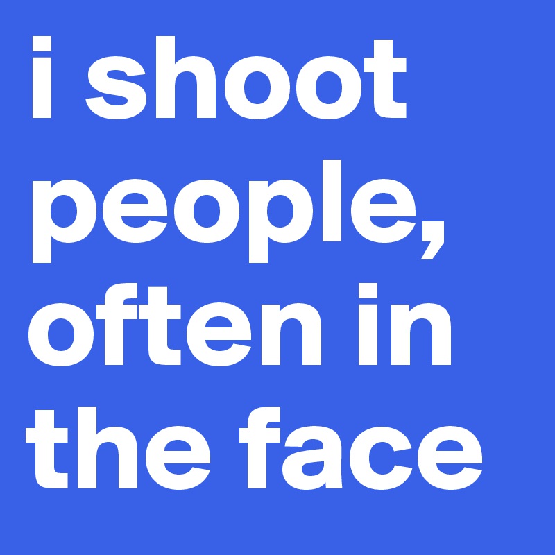 i shoot
people, often in the face