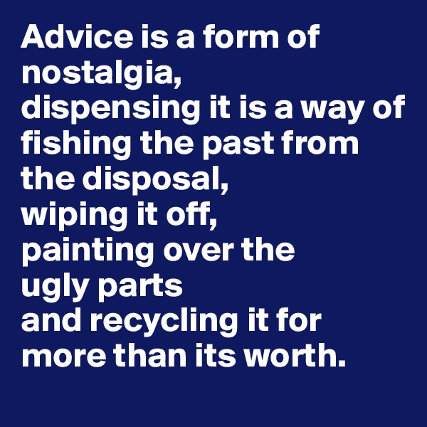 Advice is a form of nostalgia,
dispensing it is a way of 
fishing the past from the disposal,
wiping it off,
painting over the 
ugly parts
and recycling it for more than its worth.