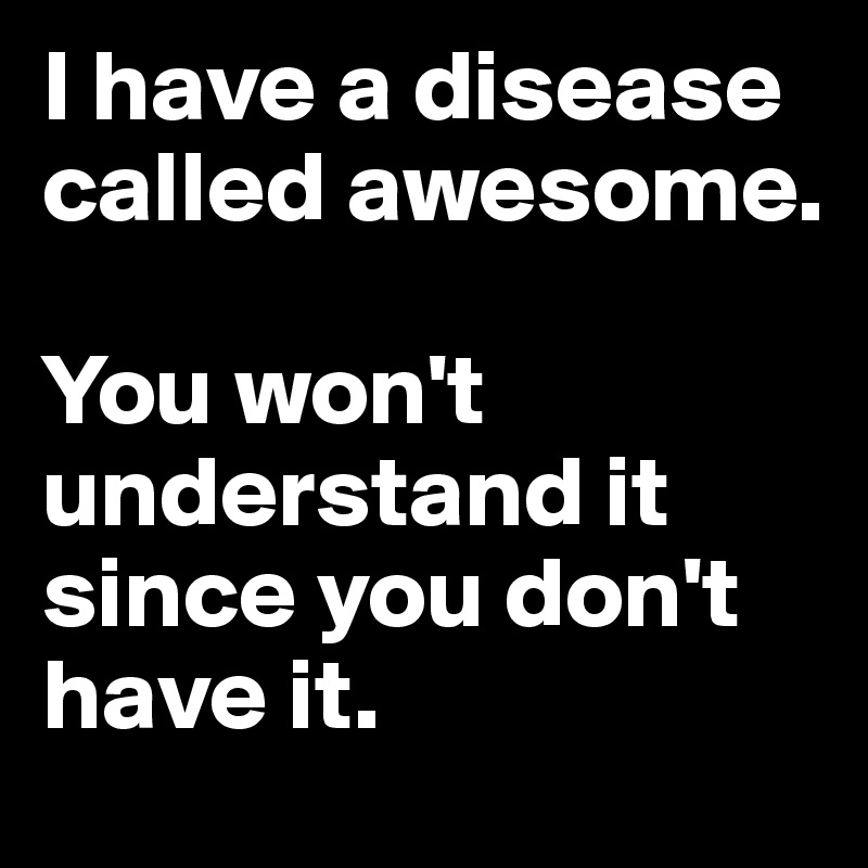I have a disease called awesome. You won't understand it since you don ...