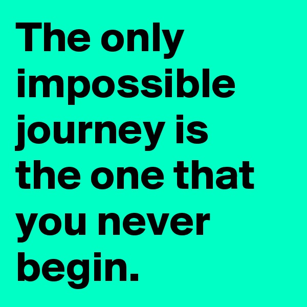 The only impossible journey is the one that you never begin.