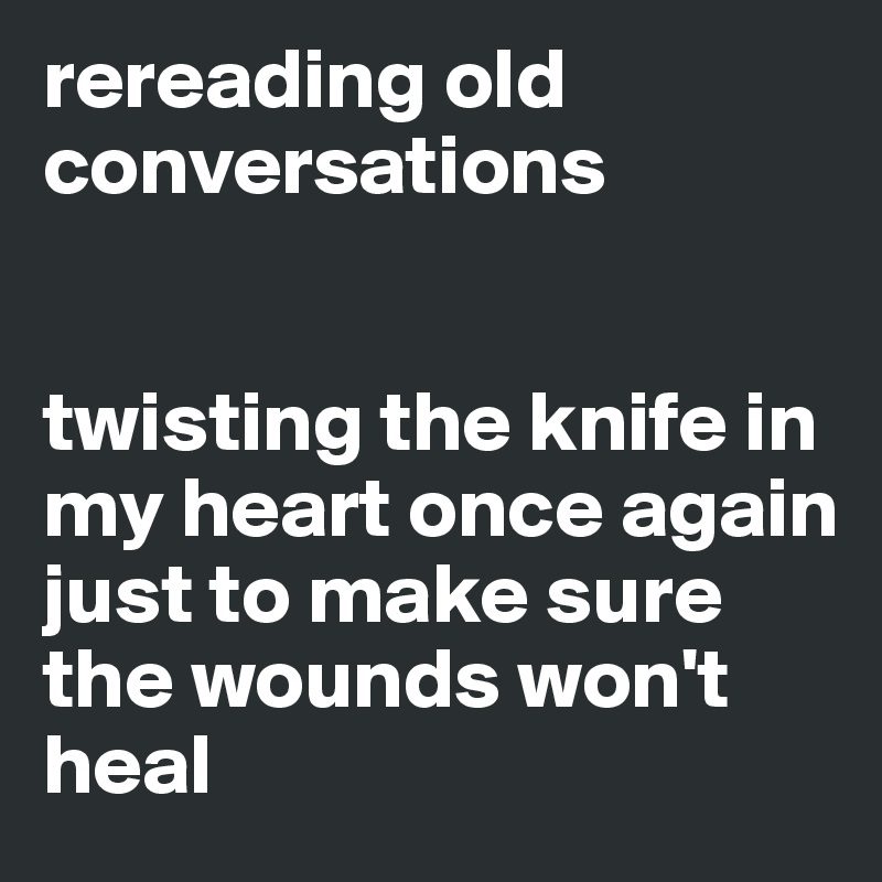 rereading old conversations


twisting the knife in my heart once again
just to make sure the wounds won't heal