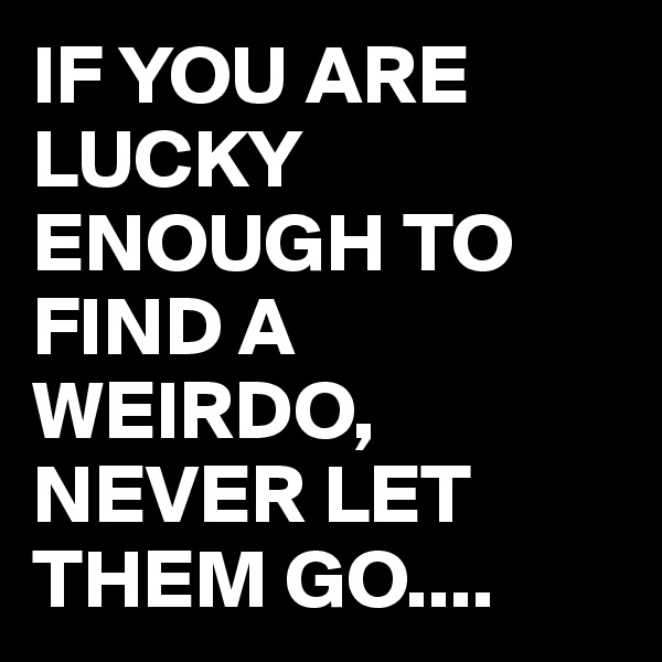 IF YOU ARE LUCKY ENOUGH TO FIND A WEIRDO, NEVER LET THEM GO....