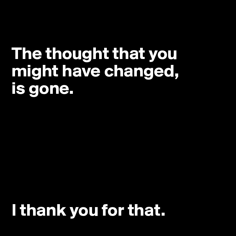 

The thought that you might have changed, 
is gone. 






I thank you for that. 