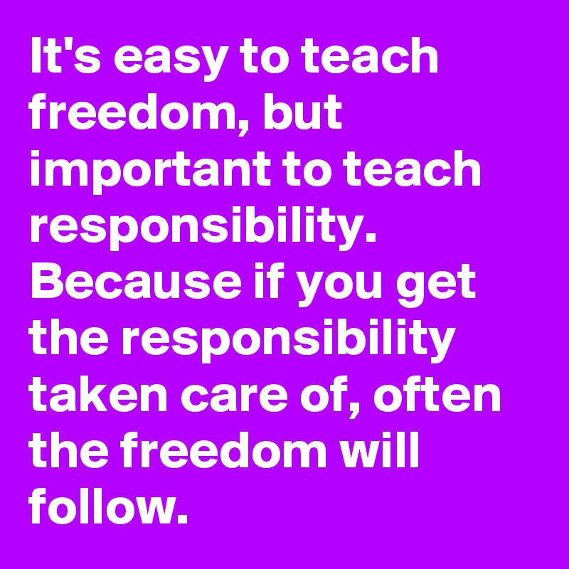It's easy to teach freedom, but important to teach responsibility. Because if you get the responsibility taken care of, often the freedom will follow.