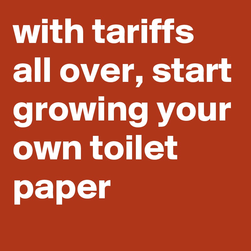 with tariffs all over, start growing your own toilet paper