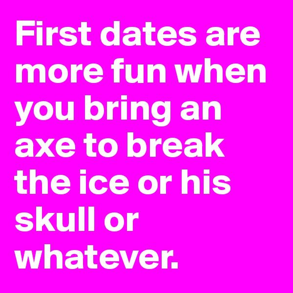 First dates are more fun when you bring an axe to break the ice or his skull or whatever.