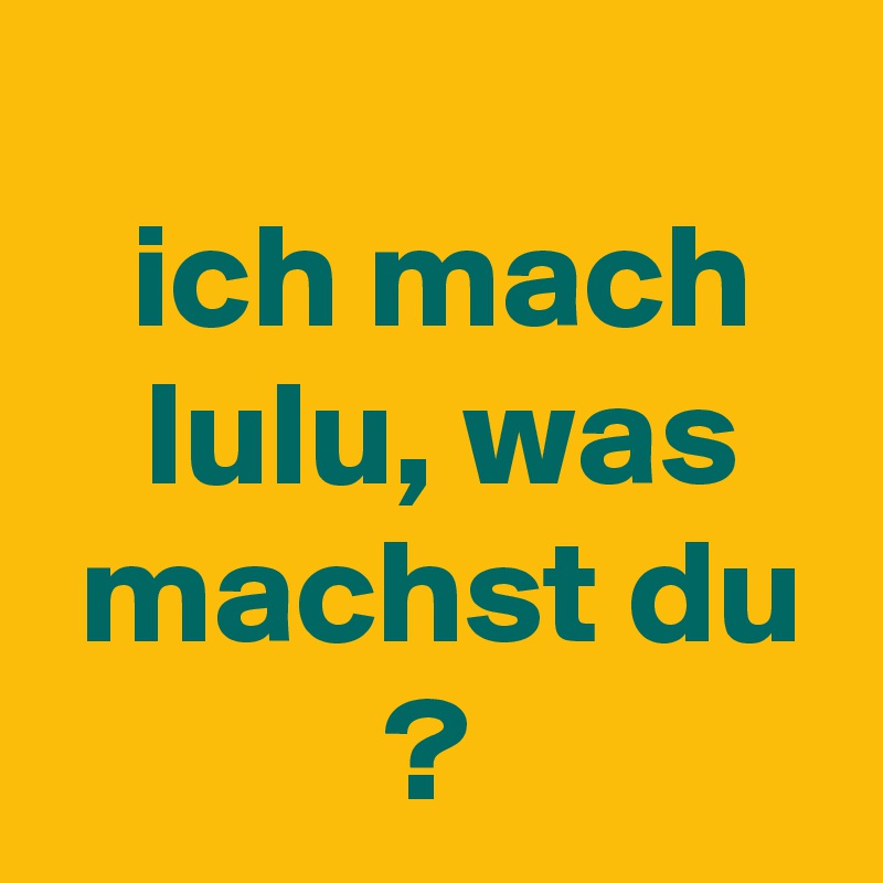 
 ich mach
 lulu, was
 machst du
?