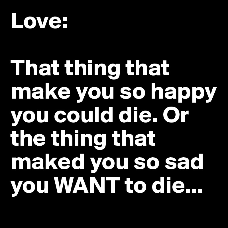 Love:

That thing that make you so happy you could die. Or the thing that maked you so sad you WANT to die...