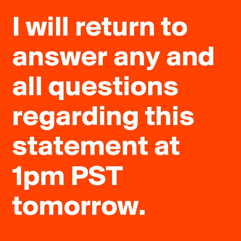 I will return to answer any and all questions regarding this statement at 1pm PST tomorrow.