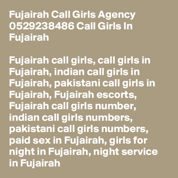 Fujairah Call Girls Agency 0529238486 Call Girls In Fujairah

Fujairah call girls, call girls in Fujairah, indian call girls in Fujairah, pakistani call girls in Fujairah, Fujairah escorts, Fujairah call girls number, indian call girls numbers, pakistani call girls numbers, paid sex in Fujairah, girls for night in Fujairah, night service in Fujairah