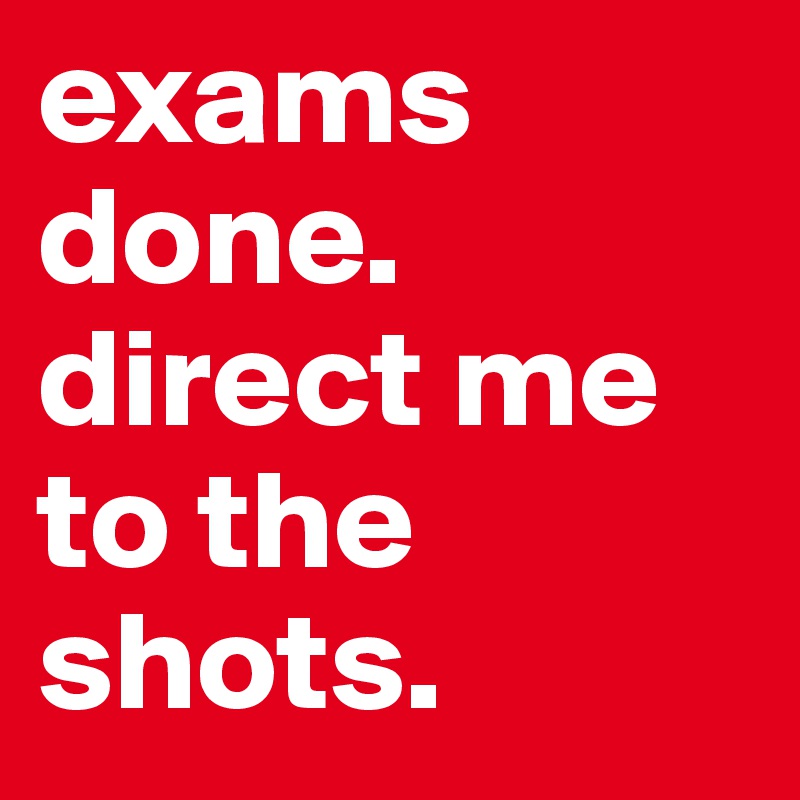exams done. direct me to the shots.