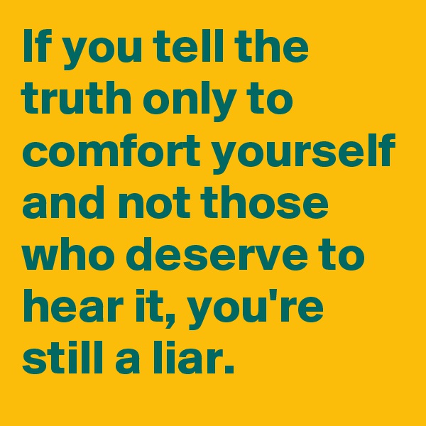 If you tell the truth only to comfort yourself and not those who deserve to hear it, you're still a liar. 