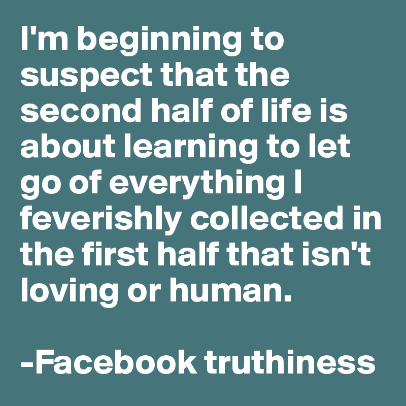 I'm beginning to suspect that the second half of life is about learning to let go of everything I feverishly collected in the first half that isn't loving or human.

-Facebook truthiness