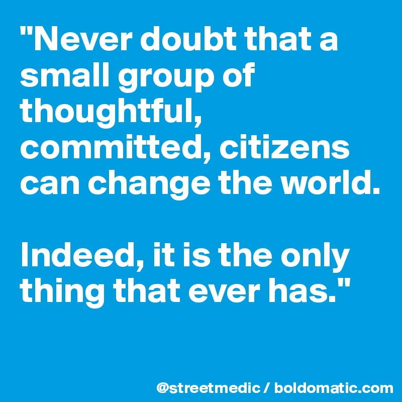 "Never doubt that a small group of thoughtful, committed, citizens can change the world.

Indeed, it is the only thing that ever has."

