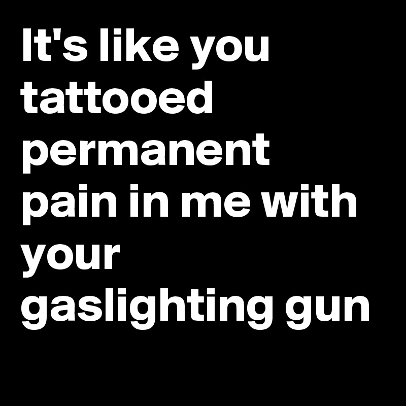 It's like you tattooed permanent pain in me with your gaslighting gun