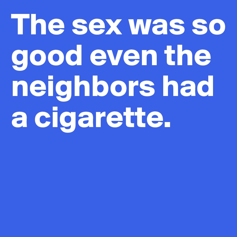 The sex was so good even the neighbors had a cigarette.

