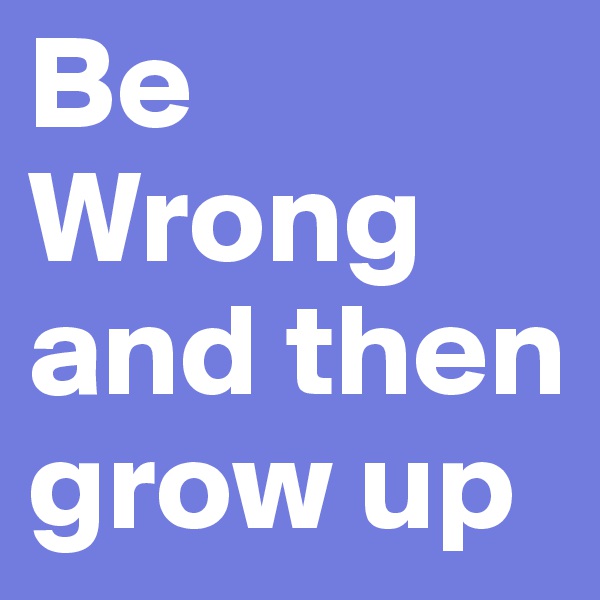 Be Wrong and then grow up