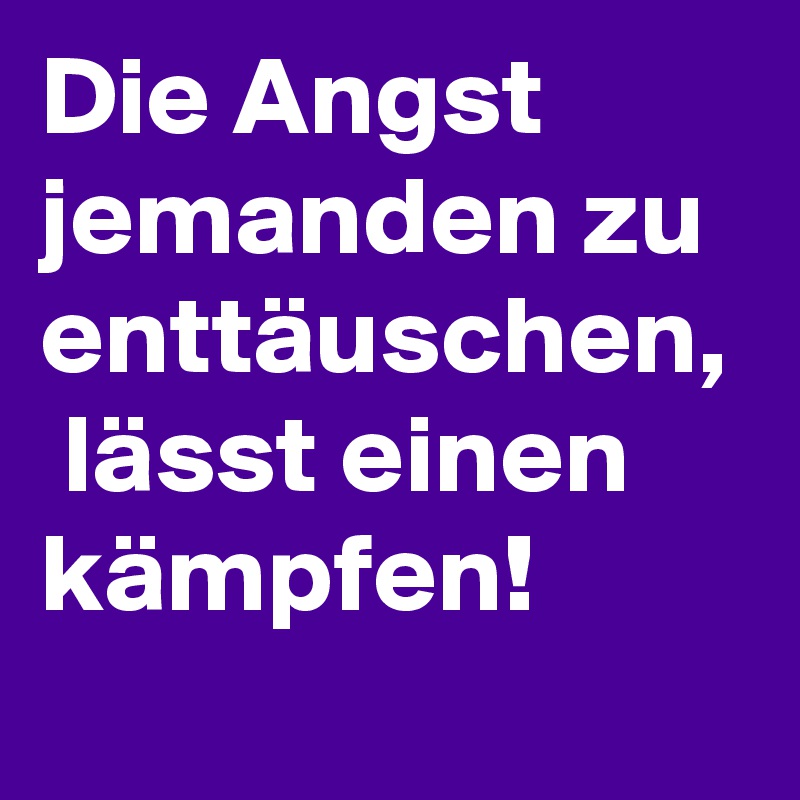 Die Angst jemanden zu enttäuschen,  lässt einen kämpfen! 