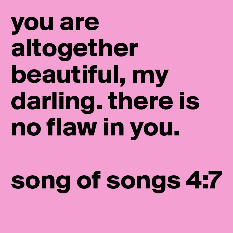 you are altogether 
beautiful, my darling. there is no flaw in you. 

song of songs 4:7