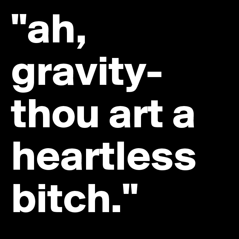 "ah, gravity-thou art a heartless bitch."