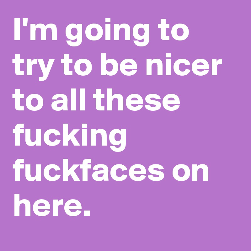 I'm going to try to be nicer to all these fucking fuckfaces on here.