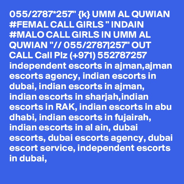 055/2787*257" {k} UMM AL QUWIAN #FEMAL CALL GIRLS " INDAIN #MALO CALL GIRLS IN UMM AL QUWIAN "// 055/2787|257" OUT CALL Call Plz (+971) 552787257   independent escorts in ajman,ajman escorts agency, indian escorts in dubai, indian escorts in ajman, indian escorts in sharjah,indian escorts in RAK, indian escorts in abu dhabi, indian escorts in fujairah, indian escorts in al ain, dubai escorts, dubai escorts agency, dubai escort service, independent escorts in dubai,