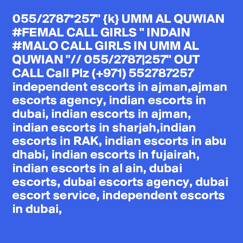 055/2787*257" {k} UMM AL QUWIAN #FEMAL CALL GIRLS " INDAIN #MALO CALL GIRLS IN UMM AL QUWIAN "// 055/2787|257" OUT CALL Call Plz (+971) 552787257   independent escorts in ajman,ajman escorts agency, indian escorts in dubai, indian escorts in ajman, indian escorts in sharjah,indian escorts in RAK, indian escorts in abu dhabi, indian escorts in fujairah, indian escorts in al ain, dubai escorts, dubai escorts agency, dubai escort service, independent escorts in dubai,