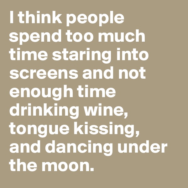 I think people spend too much time staring into screens and not enough time drinking wine, tongue kissing, 
and dancing under the moon.   