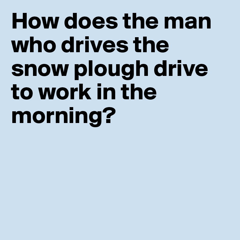 How does the man who drives the snow plough drive to work in the morning?



