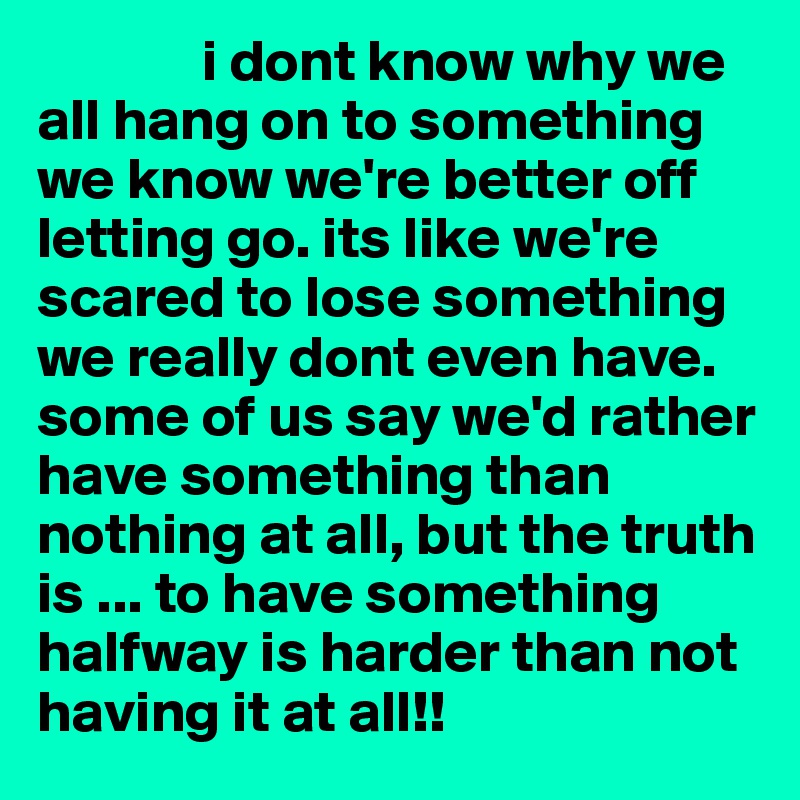               i dont know why we all hang on to something we know we're better off letting go. its like we're scared to lose something we really dont even have. some of us say we'd rather have something than nothing at all, but the truth is ... to have something halfway is harder than not having it at all!!