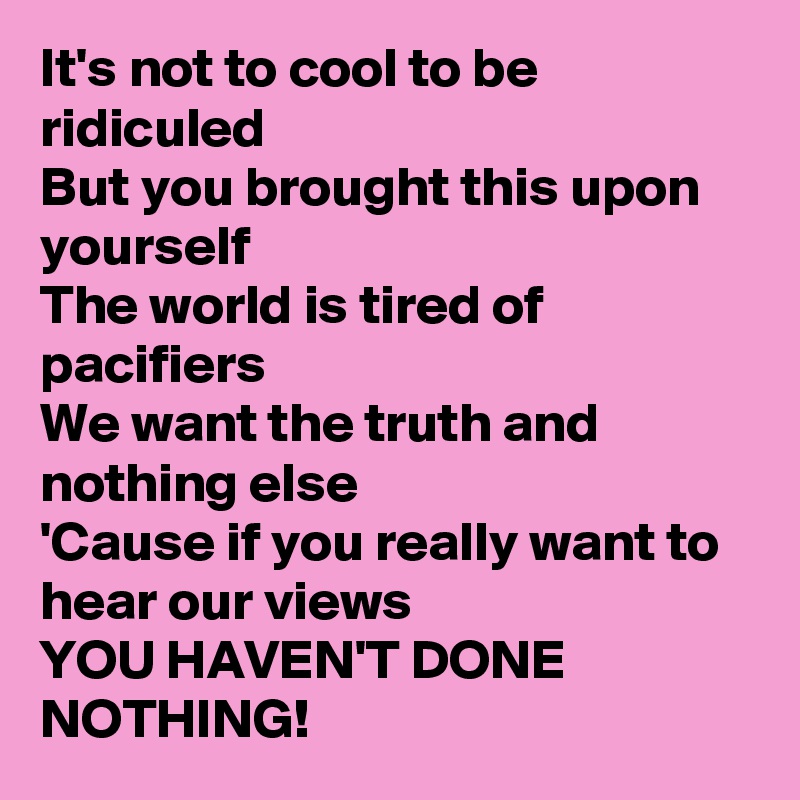 It's not to cool to be ridiculed
But you brought this upon yourself
The world is tired of pacifiers
We want the truth and nothing else
'Cause if you really want to hear our views
YOU HAVEN'T DONE  NOTHING!