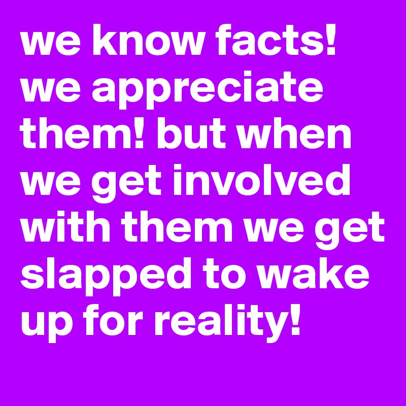 we know facts! we appreciate them! but when we get involved with them we get slapped to wake up for reality!