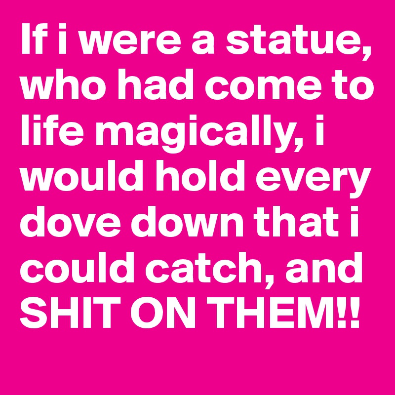If i were a statue, who had come to life magically, i would hold every dove down that i could catch, and SHIT ON THEM!!