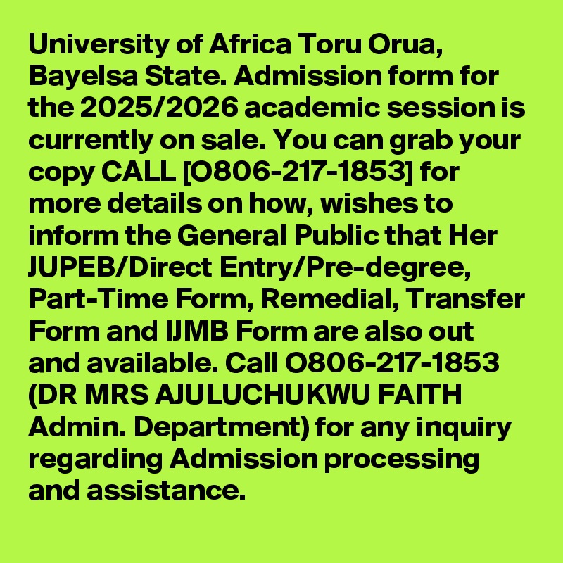University of Africa Toru Orua, Bayelsa State. Admission form for the 2025/2026 academic session is currently on sale. You can grab your copy CALL [O806-217-1853] for more details on how, wishes to inform the General Public that Her JUPEB/Direct Entry/Pre-degree, Part-Time Form, Remedial, Transfer Form and IJMB Form are also out and available. Call O806-217-1853 (DR MRS AJULUCHUKWU FAITH Admin. Department) for any inquiry regarding Admission processing and assistance.
