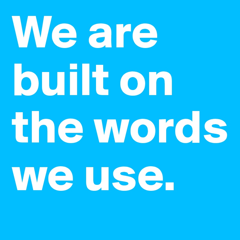 We are built on the words we use. 