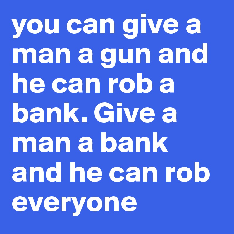 you can give a man a gun and he can rob a bank. Give a man a bank and he can rob everyone