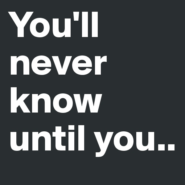 You'll never know until you..