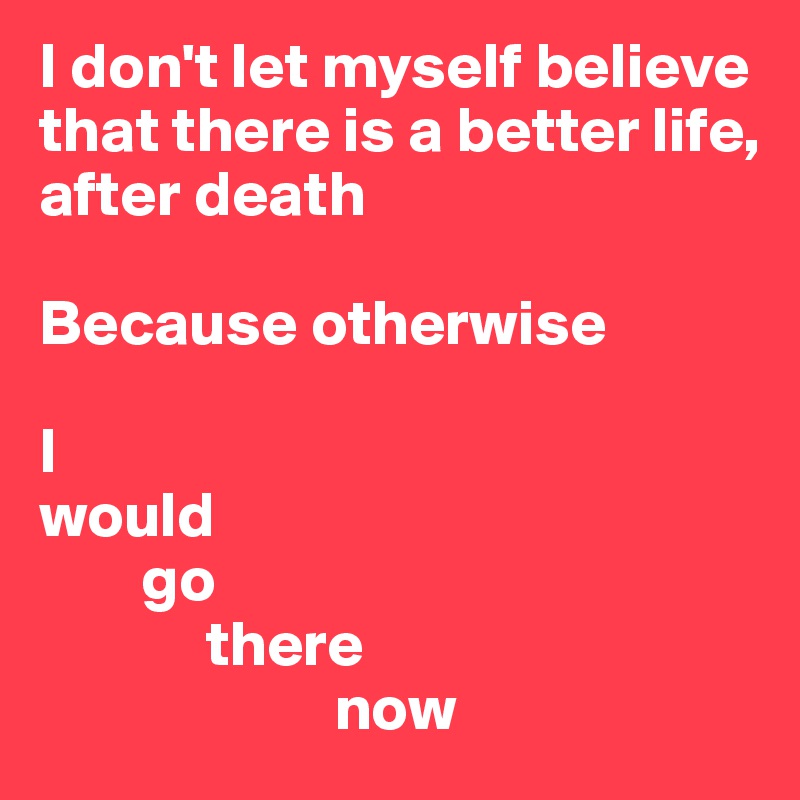 I don't let myself believe that there is a better life, after death

Because otherwise 

I 
would 
        go 
             there
                       now