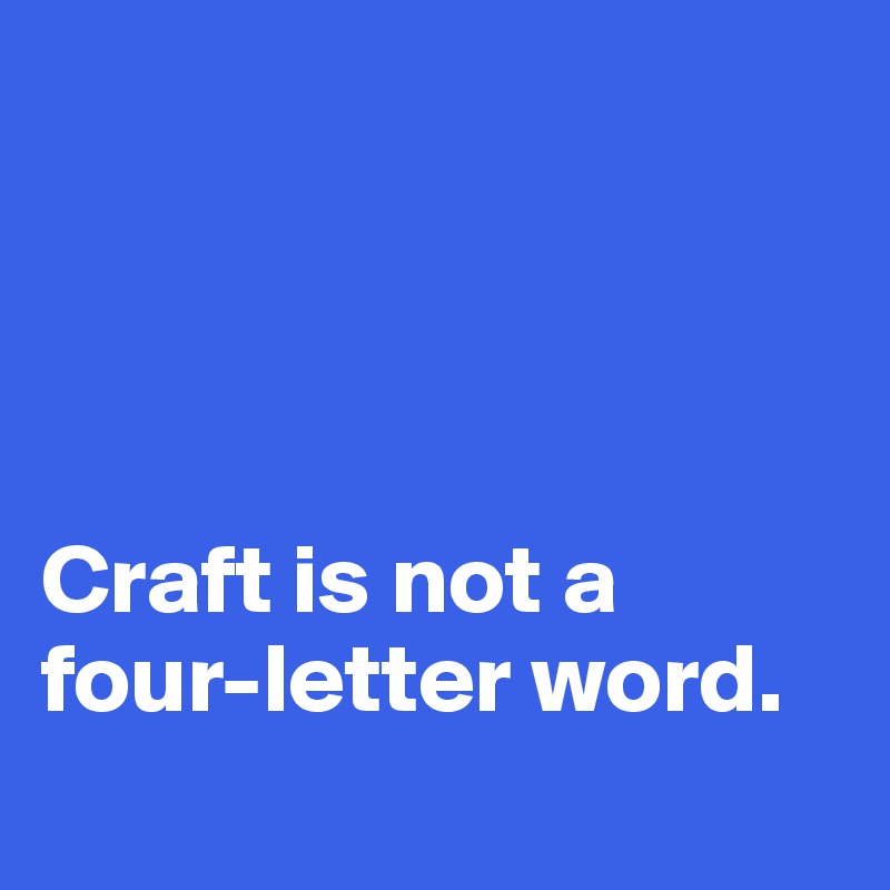 




Craft is not a four-letter word.
